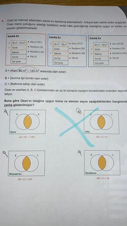 8.
Ozan bir internet sitesinden satılık ev ilanlarına bakmaktadır. Ankara'daki satilik evleri araştıran
Ozan menü çubuğunu istediği özellikleri renkli hale getirdiğinde istediğine uygun ev türleri ve
sayıları gösterilmektedir.
Satılık Ev
Satılık Ev
Satılık Ev
90 m2 - 120 m2
• Daire (11851)
90 m2 - 120 m²
. Daire (13717)
90 m² - 120 m²
• Daire (34739)
Kombi
. Residence (16)
Kombi
. Residence (265)
✓ Kombi
• Residence (35)
Balkonlu
. Müstakil Ev (20)
✓
Balkonlu
• Müstakil Ev (83)
✓ Balkonlu
. Müstakil Ev (343)
Ara Kat
• Villa (3)
Ara Kat
• Villa (0)
Ara Kat
• Villa (8)
Site içinde
Site içinde
Site İçinde
A= {Alanı 90 m2 - 120 m2 arasında olan evler}
B = {Isınma tipi kombi olan evler}
C = {Balkona sahip olan evler}
Ozan ev ararken A, B, C kümelerinden en az iki kümenin kesişim kümesindeki evlerden seçmel
istiyor.
Buna göre Ozan'ın isteğine uygun küme ve eleman sayısı aşağıdakilerden hangisinde
yanlış gösterilmiştir?
B)
A
B
A
o
»
Daire
Villa
s(ANB) = 11851
s(ANC) = 0
B
C
Müstakil Ev
Residence
s(
BC) = 343
s(
BC) = 16
