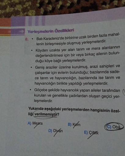Yerleşmelerin Özellikleri
8.
Batı Karadeniz'de birbirine uzak birden fazla mahal-
lenin birleşmesiyle oluşmuş yerleşmelerdir.
Köyden uzakta yer alan tarım ve mera alanlarının
değerlendirilmesi için bir veya birkaç ailenin bulun-
duğu köye bağlı yerleşmeler