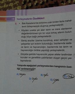 Yerleşmelerin Özellikleri
8.
Batı Karadeniz'de birbirine uzak birden fazla mahal-
lenin birleşmesiyle oluşmuş yerleşmelerdir.
Köyden uzakta yer alan tarım ve mera alanlarının
değerlendirilmesi için bir veya birkaç ailenin bulun-
duğu köye bağlı yerleşmelerdir.
Geniş araziler üzerine kurulmuş, arazi sahipleri ve
çalışanlar için evlerin bulunduğu; bazılarında sade-
ce tarım ve hayvancılığın, bazılarında ise tarım ve
hayvancılığın birlikte yapıldığı yerleşmelerdir.
Göçebe şekilde hayvancılık yapan aileler tarafından
kurulan ve genellikle çadırlardan oluşan geçici yer-
leşmelerdir.
.
Yukarıda aşağıdaki yerleşmelerden hangisinin özel-
liği verilmemiştir?
A) Mezra
B) Kom
C) Oba
D) Divan
E) Çifthik
Diyán