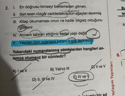 Bu
tel
2. I. En doğrusu kimseyi beklemeden gitmen.
II. Sert esen rüzgâr caddedeki bütün ağaçları devirmiş.
III. Kitap okumaması onun ne kadar bilgisiz olduğunu
gösterir.
IV. Annem tahmin ettiğiniz kadar yaşlı değik u
V. Yapılan tüm uyarılara karşın o çok tepkisizdi.
A
Yukarıdaki numaralanmış
cümlelerden hangileri an-
lamca olumsuz bir cümledir?
6.
oll ve V
A) I ve II
B) Yalnız III
D) II, Ive IV
E) IV ve V
aylaşım Yayınları
lumlu bir ad
