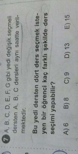 7 A, B, C, D, E, F, G gibi yedi değişik seçmeli
dersten A, B, C dersleri aynı saatte veril-
mektedir.
Bu yedi dersten dört ders seçmek iste-
yen bir öğrenci kaç farklı şekilde ders
seçimi yapabilir?
A) 6
B) 8
C) 9
D) 13
E) 15