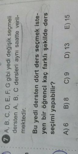 7 A, B, C, D, E, F, G gibi yedi değişik seçmeli
dersten A, B, C dersleri aynı saatte veril-
mektedir.
Bu yedi dersten dört ders seçmek iste-
yen bir öğrenci kaç farklı şekilde ders
seçimi yapabilir?
A) 6
B) 8
C) 9
D) 13
E) 15
