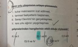 & Demir yolu ulaşımının ortaya çıkmasında;
1. buhar makinesinin icat edilmesi,
II. tarımsal faaliyetlerin başlaması,
III. Sanayi Devrimi'nin gerçekleşmesi,
IV. kara yolu ağının yaygınlaşması
gelişmelerinden hangilerinin etkili olduğu söylenebilir?
N.
du
A) Tye Il
B) I ve II
C) II ve II
D) II ve IV
E) II ve IV