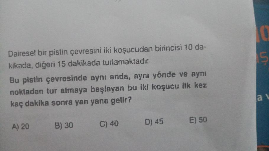 un
Dairesel bir pistin çevresini iki koşucudan birincisi 10 da
kikada, diğeri 15 dakikada turlamaktadır.
Bu pistin çevresinde aynı anda, aynı yönde ve aynı
noktadan tur atmaya başlayan bu ikl koşucu ilk kez
kaç dakika sonra yan yana gelir?
a
E) 50
A) 20
B)