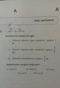 A
A
TEMEL MATEMATİK
27.
+3=0
4x2 - 4x + 9 = 0
denkleminin kökleri ile ilgili;
1. Toplama işlemine göre terslerinin toplamı 1
dir
4
II. Çarpma işlemine göre terslerinin toplamı
dur.
9
3
III. Köklerinin kareköklerinin çarpımı
2
dir.
ifadelerinden hangileri doğrudur?
A) Yalnız
C) I ve II
B) Yalnız II
D) I ve III E) II ve III
