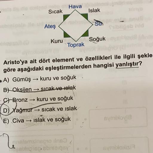 Hava
Sıcak
Islak
MESSU
Su
Ateş
ob
Kuru
Soğuk
Toprak
Aristo'ya ait dört element ve özellikleri ile ilgili şekle
göre aşağıdaki eşleştirmelerden hangisi yanlıştır?
A) Gümüş kuru ve soğuk
→
B) Oksijen sicak ve islak
-
St Bronz kuru ve soğuk
- →
D) Yağmur - si