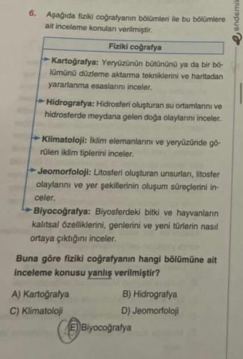 6. Aşağıda fiziki coğrafyanın bölümleri ile bu bölümlere
ait inceleme konuları verilmiştir.
Pendemik
Fiziki coğrafya
Kartoğrafya: Yeryüzünün bütününû ya da bir bo-
lümünü düzleme aktarma tekniklerini ve haritadan
yararlanma esaslarını inceler.
Hidrografya: