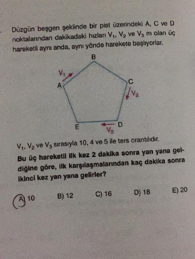 Düzgün beşgen şeklinde bir pist üzerindeki A, C ve D
noktalarından dakikadaki hızlan V, V, ve Vg m olan üç
hareketli aynı anda, aynı yönde harekete başlıyorlar.
B
C
A
%
D
V
V, Vq ve V, sırasıyla 10, 4 ve 5 ile ters orantılıdır.
Bu üç hareketli ilk kez 2 da