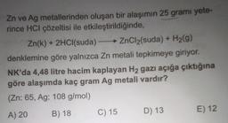 Zn ve Ag metallerinden oluşan bir alaşımın 25 gramı yete-
rince HCl çözeltisi ile etkileştirildiğinde,
Zn(k) + 2HCl(suda) - ZnCl2(suda) + H2(9)
→
denklemine göre yalnızca Zn metali tepkimeye giriyor.
NK'da 4,48 litre hacim kaplayan H2 gazı açığa çıktığına
göre alaşımda kaç gram Ag metali vardır?
(Zn: 65, Ag: 108 g/mol)
E) 12
B) 18
A) 20
D) 13
C) 15
