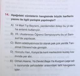 14. Aşağıdaki cümlelerin hangisinde büyük harflerin
yazımı ile ilgili yanlışlık yapılmıştır?
A) 14 Mart Tip Bayramı, pandemiden dolayı bu yıl da-
ha anlamlı kutlanıyor.
B) VII. Uluslararası Öğrenci Sempozyumu bu yil Sam-
sun'da yapılacak.
C) Bizim edebiyatımıza tür olarak pek çok yenilik Tan-
zimat Dönemi'nde girmiştir.
D) Horozlu Han, Konya'da kent merkezinin kuzey kıs-
minda yer alır.
OU
E) Orhan Asena, Ya Devlet Başa Ya Kuzgun Leşe ad-
li oyununda şehzadeler arasındaki taht kavgasını
işler.