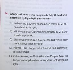 14. Aşağıdaki cümlelerin hangisinde büyük harflerin
yazımı ile ilgili yanlışlık yapılmıştır?
A) 14 Mart Tip Bayramı, pandemiden dolayı bu yıl da-
ha anlamlı kutlanıyor.
B) VII. Uluslararası Öğrenci Sempozyumu bu yil Sam-
sun'da yapılacak.
C) Bizim edebiyatımıza tür olarak pek çok yenilik Tan-
zimat Dönemi'nde girmiştir.
D) Horozlu Han, Konya'da kent merkezinin kuzey kıs-
minda yer alır.
OU
E) Orhan Asena, Ya Devlet Başa Ya Kuzgun Leşe ad-
li oyununda şehzadeler arasındaki taht kavgasını
işler.
