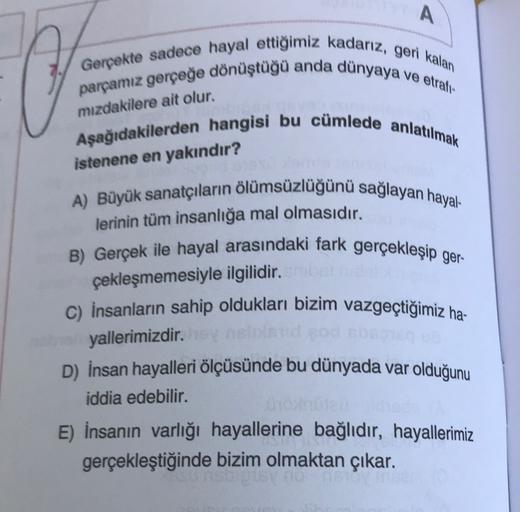 A
Gerçekte sadece hayal ettiğimiz kadarız, geri kalan
parcamız gerçeğe dönüştüğü anda dünyaya
ve etrali
mızdakilere ait olur.
Aşağıdakilerden hangisi bu cümlede anlatılmak
istenene en yakındır?
A) Büyük sanatçıların ölümsüzlüğünü sağlayan hayal-
lerinin tü