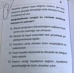 A
Gerçekte sadece hayal ettiğimiz kadarız, geri kalan
parcamız gerçeğe dönüştüğü anda dünyaya
ve etrali
mızdakilere ait olur.
Aşağıdakilerden hangisi bu cümlede anlatılmak
istenene en yakındır?
A) Büyük sanatçıların ölümsüzlüğünü sağlayan hayal-
lerinin tüm insanlığa mal olmasıdır.
B) Gerçek ile hayal arasındaki fark gerçekleşip ger-
çekleşmemesiyle ilgilidir.
C) İnsanların sahip oldukları bizim vazgeçtiğimiz ha-
yallerimizdir
D) İnsan hayalleri ölçüsünde bu dünyada var olduğunu
iddia edebilir.
E) İnsanın varlığı hayallerine bağlıdır, hayallerimiz
gerçekleştiğinde bizim olmaktan çıkar.