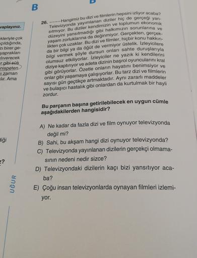B
vaplayınız.
26. ---- Hangimiz bu dizi ve filmlerin hepsini izliyor acaba?
Televizyonda yayımlanan diziler hiç de gerçegi yan-
düzeyini yansıtmadığı gibi halkımızın sorunlarına ve
sitmiyor. Bu diziler kendimizin ve toplumun ekonomik
yaşam zorluklarına da