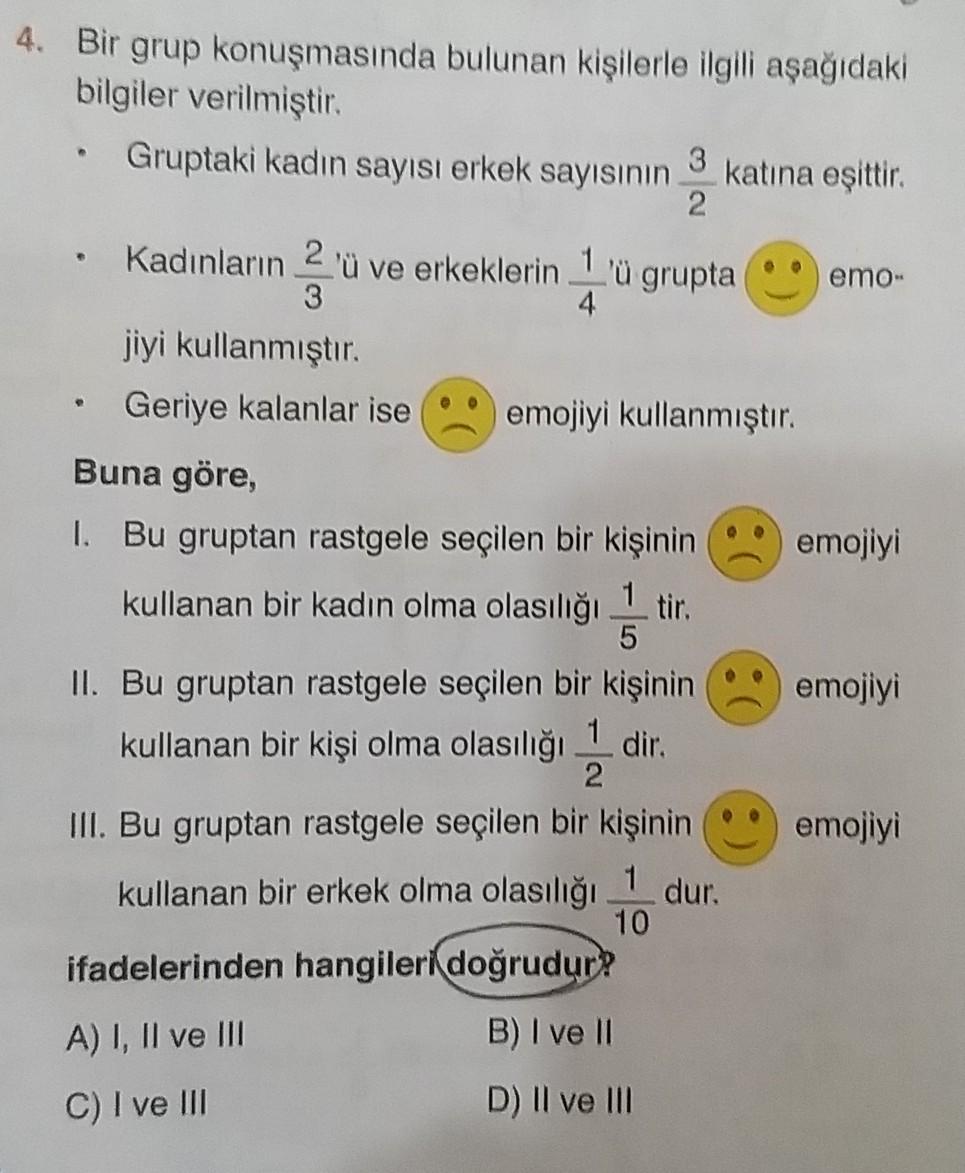 4. Bir grup konuşmasında bulunan kişilerle ilgili aşağıdaki
bilgiler verilmiştir.
Gruptaki kadın sayısı erkek sayısının
3
katına eşittir.
2
Kadınların 2 'ü ve erkeklerin 1 'ü grupta emo-
3
4
jiyi kullanmıştır.
Geriye kalanlar ise emojiyi kullanmıştır.
Buna göre,
I. Bu gruptan rastgele seçilen bir kişinin emojiyi
kullanan bir kadın olma olasılığı 1 tir.
5
II. Bu gruptan rastgele seçilen bir kişinin emojiyi
kullanan bir kişi olma olasılığı 1 dir.
2
III. Bu gruptan rastgele seçilen bir kişinin emojiyi
kullanan bir erkek olma olasılığı 1 dur.
10
ifadelerinden hangileri doğrudur?
A) I, II ve III
B) I ve II
C) I ve III
D) Il ve II
