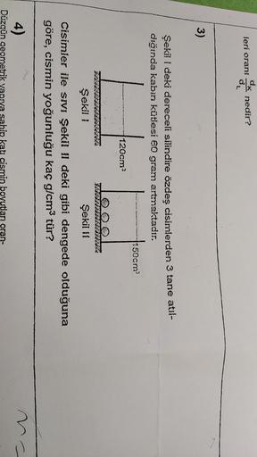 leri orani
K nedir?
de
3)
Şekil I deki dereceli silindire özdeş cisimlerden 3 tane atil-
dığında kabin kütlesi 60 gram artmaktadır.
150cm
120cm?
Şekil !
Şekil 11
Cisimler ile SIVI Şekil 11 deki gibi dengede olduğuna
göre, cismin yoğunluğu kaç g/cm3 tür?
4)