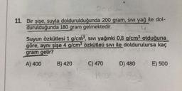 11. Bir şişe, suyla doldurulduğunda 200 gram, sivi yağ ile dol-
durulduğunda 180 gram gelmektedir.
u
Suyun Özkütlesi 1 g/cm", sıvı yağınki 0,8 g/cm3 olduğuna
göre, aynı şişe 4 g/cm3 özkütleli sivi ile doldurulursa
kaç
gram gelir?
A) 400
B) 420
C) 470
D) 480
E) 500
