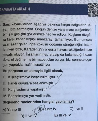 ARAGRAFTA ANLATIM
. Sarp kayalıklardan aşağıya bakınca hırçın dalgaların is-
yani
bizi sarmalıyor. Göğün denize yansıması olağanüstü
bir ışık geçişini gözlerimize hediye ediyor. Kuşların rüzgâ-
ra karşı kanat çırpışı manzarayı tamamlıyor. Burnumuza
azar az