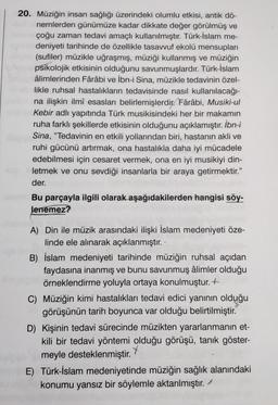 20. Müziğin insan sağlığı üzerindeki olumlu etkisi, antik dö-
nemlerden günümüze kadar dikkate değer görülmüş ve
çoğu zaman tedavi amaçlı kullanılmıştır. Türk-İslam me-
deniyeti tarihinde de özellikle tasavvuf ekolü mensupları
(sufiler) müzikle uğraşmış, müziği kullanmış ve müziğin
psikolojik etkisinin olduğunu savunmuşlardır. Türk-İslam
âlimlerinden Fârâbi ve İbn-i Sina, müzikle tedavinin özel-
likle ruhsal hastalıkların tedavisinde nasıl kullanılacağı-
na ilişkin ilmî esasları belirlemişlerdir. Fârâbi, Musiki-ul
Kebir adlı yapıtında Türk musikisindeki her bir makamın
ruha farklı şekillerde etkisinin olduğunu açıklamıştır. İbn-i
Sina, "Tedavinin en etkili yollarından biri, hastanın akli ve
ruhi gücünü artırmak, ona hastalıkla daha iyi mücadele
edebilmesi için cesaret vermek, ona en iyi musikiyi din-
letmek ve onu sevdiği insanlarla bir araya getirmektir."
der.
Bu parçayla ilgili olarak aşağıdakilerden hangisi söy-
lenemez?
A) Din ile müzik arasındaki ilişki İslam medeniyeti öze-
linde ele alınarak açıklanmıştır.
B) İslam medeniyeti tarihinde müziğin ruhsal açıdan
faydasına inanmış ve bunu savunmuş âlimler olduğu
örneklendirme yoluyla ortaya konulmuştur. +
C) Müziğin kimi hastalıkları tedavi edici yanının olduğu
görüşünün tarih boyunca var olduğu belirtilmiştir.
D) Kişinin tedavi sürecinde müzikten yararlanmanın et-
kili bir tedavi yöntemi olduğu görüşü, tanık göster-
meyle desteklenmiştir
. *
E) Türk-İslam medeniyetinde müziğin sağlık alanındaki
konumu yansız bir söylemle aktarılmıştır.
