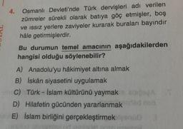 4.
Osmanlı Devleti'nde Türk dervişleri adı verilen
zümreler sürekli olarak batıya göç etmişler, boş
ve issiz yerlere zaviyeler kurarak buraları bayındır
hâle getirmişlerdir.
Bu durumun temel amacının aşağıdakilerden
hangisi olduğu söylenebilir?
A) Anadolu'yu hâkimiyet altına almak
B) İskân siyasetini uygulamak
C) Türk - İslam kültürünü yaymak BOSA
D) Hilafetin gücünden yararlanmak
sdn
E) islam birliğini gerçekleştirmek leone