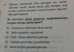 4.
Osmanlı Devleti'nde Türk dervişleri adı verilen
zümreler sürekli olarak batıya göç etmişler, boş
ve issiz yerlere zaviyeler kurarak buraları bayındır
hâle getirmişlerdir.
Bu durumun temel amacının aşağıdakilerden
hangisi olduğu söylenebilir?
A) Anadolu'yu hâkimiyet altına almak
B) İskân siyasetini uygulamak
C) Türk - İslam kültürünü yaymak BOSA
D) Hilafetin gücünden yararlanmak
sdn
E) islam birliğini gerçekleştirmek leone
