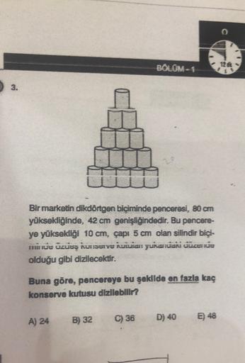 BOLOM- 1
12
1
3.
Bir marketin dikdörtgen biçiminde penceresi, 80 cm
yüksekliğinde, 42 cm genişliğindedir. Bu pencere-
ye yüksekliği 10 cm, capi 5 cm olan silindir biçi-
nu ve ozues konserve kuulan yurasian cuceri
olduğu gibi dizilecektir.
Buna göre, pencer