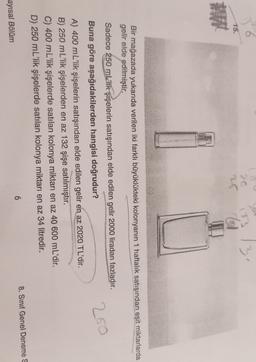30
20
3.
15.
Bir mağazada yukarıda verilen iki farklı büyüklükteki kolonyanın 1 haftalık satışından eşit miktarlarda
gelir elde edilmiştir.
250
Sadece 250 mL'lik şişelerin satışından elde edilen gelir 2000 liradan fazladır.
Buna göre aşağıdakilerden hangisi doğrudur?
A) 400 mL'lik şişelerin satışından elde edilen gelir en az 2020 TL'dir.
B) 250 mL'lik şişelerden en az 132 şişe satılmıştır.
C) 400 mL'lik şişelerde satılan kolonya miktarı en az 40 600 mL'dir.
D) 250 mL'lik şişelerde satılan kolonya miktarı en az 34 litredir.
6
8. Sınıf Genel Deneme S
ayısal Bölüm
