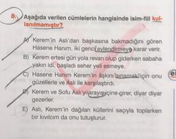 8. Aşağıda verilen cümlelerin hangisinde isim-fiil kul-
lanılmamıştır?
el
AV Kerem'in Aslı'dan başkasına bakmadığını gören
Hasene Hanım, iki genci evlendirmeye karar verir.
B) Kerem ertesi gün yola revan olup giderken sabaha
yakın idi, başladı seher yeli esmeye.
C) Hasene Hanım Kerem'in aşkını isinamak için onu
güzellerle ve Aslı ile karşılaştırdı.
D) Kerem ve Sofu Aslı'yi arayışviçine girer, diyar diyar
gezerler
E) Asli, Kerem'in dağılan küllerini saçıyla toplarken
bir kıvılcım da onu tutuşturur.