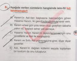 8. Aşağıda verilen cümlelerin hangisinde isim-fiil kul-
lanılmamıştır?
el
AV Kerem'in Aslı'dan başkasına bakmadığını gören
Hasene Hanım, iki genci evlendirmeye karar verir.
B) Kerem ertesi gün yola revan olup giderken sabaha
yakın idi, başladı seher yeli esmeye.
C) Hasene Hanım Kerem'in aşkını isinamak için onu
güzellerle ve Aslı ile karşılaştırdı.
D) Kerem ve Sofu Aslı'yi arayışviçine girer, diyar diyar
gezerler
E) Asli, Kerem'in dağılan küllerini saçıyla toplarken
bir kıvılcım da onu tutuşturur.
