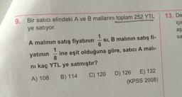9. Bir satıcı elindeki A ve B mallarını toplam 252 YTL
ye satıyor.
13. De
için
aş
sa
-
A malının satış fiyatının SI, B malinin satış fi-
6
1
yatının ine eşit olduğuna göre, satici A mali-
8
ni kaç YTL ye satmıştır?
C) 120 D) 126 E) 132
(KPSS 2008)
A) 108
B) 114