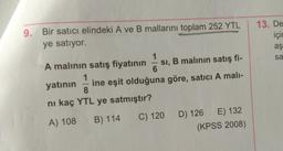 9. Bir satıcı elindeki A ve B mallarını toplam 252 YTL
ye satıyor.
13. De
için
aş
sa
-
A malının satış fiyatının SI, B malinin satış fi-
6
1
yatının ine eşit olduğuna göre, satici A mali-
8
ni kaç YTL ye satmıştır?
C) 120 D) 126 E) 132
(KPSS 2008)
A) 108
B) 114
