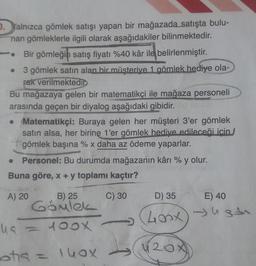 b. Yalnızca gömlek satışı yapan bir mağazada satışta bulu-
nan gömleklerle ilgili olarak aşağıdakiler bilinmektedir.
• Bir gömleğin satış fiyatı %40 kâr ile belirlenmiştir.
3 gömlek satın alan bir müşterive 1 gömlek hediye ola-
rak verilmektedid
Bu mağazaya gelen bir matematikçi ile mağaza personeli
arasında geçen bir diyalog aşağıdaki gibidir.
• Matematikçi: Buraya gelen her müşteri 3'er gömlek
satın alsa, her birine 1'er gömlek hediye edileceği icin
gömlek başına % x daha az ödeme yaparlar.
X
.
Personel: Bu durumda mağazanın kânı % y olur.
Buna göre, x + y toplamı kaçtır?
A) 20
B) 25
C) 30
D) 35
E) 40
ugar
Gömlek
ua = 100x
Lood
20x
otis = 140x
