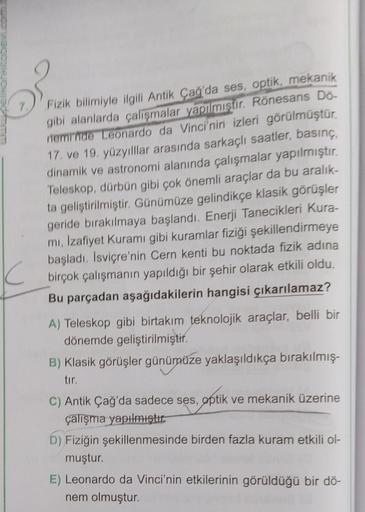 Fizik bilimiyle ilgili Antik Çağ'da ses, optik, mekanik
gibi alanlarda çalışmalar yapılmıştır. Rönesans Do-
neminde Leonardo da Vinci'nin izleri görülmüştür.
17. ve 19. yüzyılllar arasında sarkaçlı saatler, basınç,
dinamik ve astronomi alanında çalışmalar 