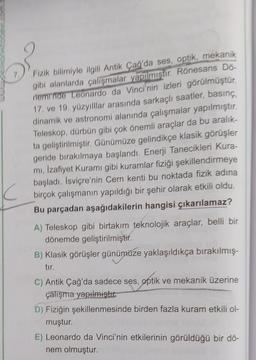 Fizik bilimiyle ilgili Antik Çağ'da ses, optik, mekanik
gibi alanlarda çalışmalar yapılmıştır. Rönesans Do-
neminde Leonardo da Vinci'nin izleri görülmüştür.
17. ve 19. yüzyılllar arasında sarkaçlı saatler, basınç,
dinamik ve astronomi alanında çalışmalar yapılmıştır.
Teleskop, dürbün gibi çok önemli araçlar da bu aralık-
ta geliştirilmiştir. Günümüze gelindikçe klasik görüşler
geride bırakılmaya başlandı. Enerji Tanecikleri Kura-
mi, Izafiyet Kuramı gibi kuramlar fiziği şekillendirmeye
başladı. İsviçre'nin Cern kenti bu noktada fizik adına
birçok çalışmanın yapıldığı bir şehir olarak etkili oldu.
Bu parçadan aşağıdakilerin hangisi çıkarılamaz?
A) Teleskop gibi birtakım teknolojik araçlar, belli bir
dönemde geliştirilmiştir
.
B) Klasik görüşler günümüze yaklaşıldıkça bırakılmış-
tir
C) Antik Çağ'da sadece ses, optik ve mekanik üzerine
çalışma yapılmıştır.
D) Fiziğin şekillenmesinde birden fazla kuram etkili ol-
muştur.
E) Leonardo da Vinci'nin etkilerinin görüldüğü bir dő-
nem olmuştur.