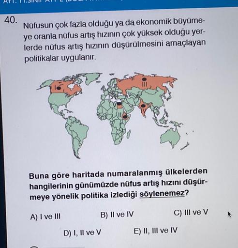 40.
Nüfusun çok fazla olduğu ya da ekonomik büyüme-
ye oranla nüfus artış hızının çok yüksek olduğu yer-
lerde nüfus artış hızının düşürülmesini amaçlayan
politikalar uygulanır.
Buna göre haritada numaralanmış ülkelerden
hangilerinin günümüzde nüfus artış hızını düşür-
meye yönelik politika izlediği söylenemez?
A) I ve III
B) II ve IV
C) III ve v
D) I, II ve v
E) II, III ve IV