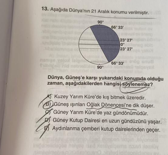 13. Aşağıda Dünya'nın 21 Aralık konumu verilmiştir.
90°
66° 33'
23° 27'
0°
23° 27'
islam
mes Yoloolab
Sublic
66° 33'
90°
Dünya, Güneş'e karşı yukarıdaki konumda olduğu
zaman, aşağıdakilerden hangisi söylenemez?
AT Kuzey Yarım Küre'de kış bitmek üzeredir.
B