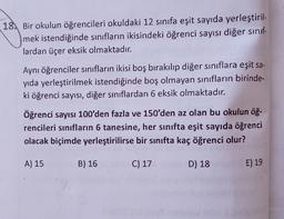 18. Bir okulun öğrencileri okuldaki 12 sınıfa eşit sayıda yerleştiril-
mek istendiğinde sınıfların ikisindeki öğrenci sayısı diğer sınıf
lardan üçer eksik olmaktadır.
Aynı öğrenciler sınıfların ikisi boş bırakılıp diğer sınıflara eşit sa-
yıda yerleştirilmek istendiğinde boş olmayan sınıfların birinde-
ki öğrenci sayısı, diğer sınıflardan 6 eksik olmaktadır.
Öğrenci sayısı 100'den fazla ve 150'den az olan bu okulun öğ-
rencileri sınıfların 6 tanesine, her sınıfta eşit sayıda öğrenci
olacak biçimde yerleştirilirse bir sınıfta kaç öğrenci olur?
A) 15
B) 16
C) 17
D) 18
E) 19