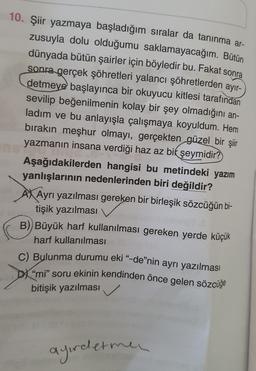 10. Şiir yazmaya başladığım sıralar da tanınma ar-
zusuyla dolu olduğumu saklamayacağım. Bütün
dünyada bütün şairler için böyledir bu. Fakat sonra
sonra gerçek şöhretleri yalancı şöhretlerden ayır-
detmeye başlayınca bir okuyucu kitlesi tarafından
sevilip beğenilmenin kolay bir şey olmadığını an-
ladım ve bu anlayışla çalışmaya koyuldum. Hem
bırakın meşhur olmayı, gerçekten güzel bir şiir
yazmanın insana verdiği haz az bir şeymidir?
Aşağıdakilerden hangisi bu metindeki yazım
yanlışlarının nedenlerinden biri değildir?
Ayrı yazılması gereken bir birleşik sözcüğün bi-
tişik yazılması
B) Büyük harf kullanılması gereken yerde küçük
harf kullanılması
C) Bulunma durumu eki “-de”nin ayrı yazılması
"mi" soru ekinin kendinden önce gelen sözcüğe
bitişik yazılması
ayirletme
