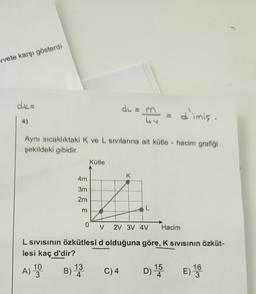 vvete karşı gösterdi
dk=
du
my
d'imię.
4)
Aynı sıcaklıktaki K ve L sivilarına ait kütle - hacim grafiği
şekildeki gibidir.
Kütle
K
4m
3m
2m
L
0
V
2V 3V 4V
Hacím
L Sivisinin özkütlesi d olduğuna göre, K Sivisinin özküt-
lesi kaç d'dir?
A) 10
A
B) 13
B
3
C)4
D) 15 E) 16
3