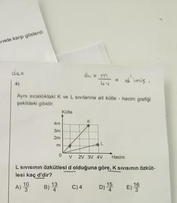 vvete karşı gösterdi
dk=
du
my
d'imię.
4)
Aynı sıcaklıktaki K ve L sivilarına ait kütle - hacim grafiği
şekildeki gibidir.
Kütle
K
4m
3m
2m
L
0
V
2V 3V 4V
Hacím
L Sivisinin özkütlesi d olduğuna göre, K Sivisinin özküt-
lesi kaç d'dir?
A) 10
A
B) 13
B
3
C)4
D) 15 E) 16
3
