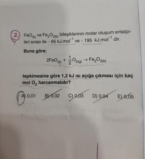 2.) FeO (6)
ve Fe,O3(k) bileşiklerinin molar oluşum entalpi-
leri sırası ile - 65 kJ.mor' ve - 195 kJ.mor' dir.
-
Buna göre;
2FeO (69+
20240
2(g)
→ Fe,O3(k)
tepkimesine göre 1,2 kJ isi açığa çıkması için kaç
mol O, harcanmalıdır?
A) 0,01
B) 0,02
C)
0,03
D)