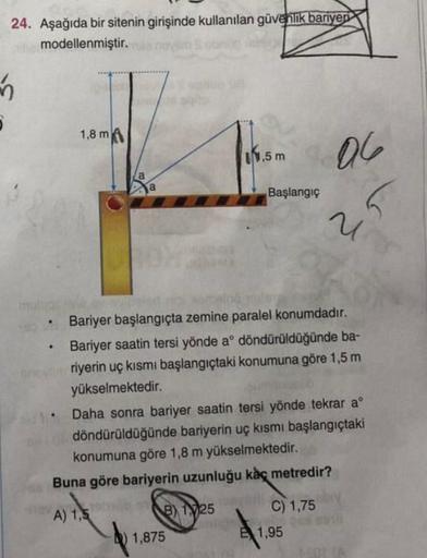 24. Aşağıda bir sitenin girişinde kullanılan güvenlik bariyeri
modellenmiştir.
5
1,8 m
1,5 m
OG
a
a
Başlangıç
u
Bariyer başlangıçta zemine paralel konumdadır.
Bariyer saatin tersi yönde aº döndürüldüğünde ba-
riyerin uç kısmı başlangıçtaki konumuna göre 1,