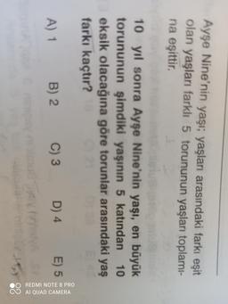Ayşe Nine'nin yaşı; yaşları arasındaki farkı eşit
olan yaşları farklı 5 torununun yaşları toplamı-
na eşittir
10 yıl sonra Ayşe Nine'nin yaşı, en büyük
torununun şimdiki yaşının 5 katından 10.
eksik olacağına göre torunlar arasındaki yaş
farkı kaçtır?
A) 1
B) 2
C) 3
E) 5
D) 4
OO REDMI NOTE 8 PRO
O AI QUAD CAMERA
Sa
