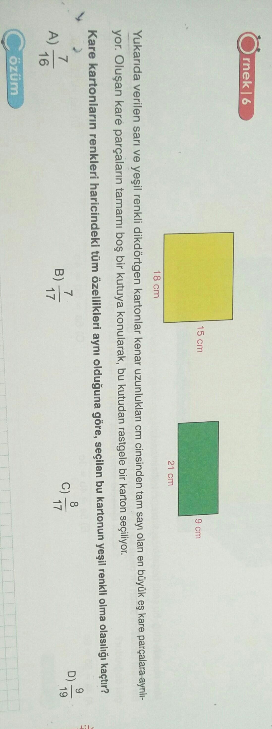 rnek16
15 cm
9 cm
21 cm
18 cm
Yukarıda verilen sarı ve yeşil renkli dikdörtgen kartonlar kenar uzunlukları cm cinsinden tam sayı olan en büyük eş kare parçalara ayrılı-
yor. Oluşan kare parçaların tamamı boş bir kutuya konularak, bu kutudan rastgele bir karton seçiliyor.
Kare kartonların renkleri haricindeki tüm özellikleri aynı olduğuna göre, seçilen bu kartonun yeşil renkli olma olasılığı kaçtır?
Lih
9
8
D)
7
B)
17
7
A)
16
19
17
Cözüm
