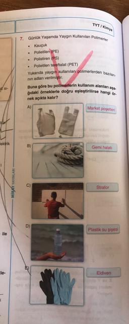 TYTI Kimya
.
7. Günlük Yaşamda Yaygın Kullanılan Polimerler
Kauçuk
Polietilen (PE)
Polistiren (PS)
Polietilen tereftalat (PET)
.
Yukarıda yaygın kullanılan polimerlerden bazıları-
nin adları verilmiştir.
aj St-
Buna göre bu polimerlerin kullanım alanları
ğıdaki örneklerle doğru eşleştirilirse hangi ör-
aşa-
nek açıkta kalır?
A)
Market poşetleri
web
Tektrik
B)
Gemi halati
MİRAY YAYINLARI
Strafor
D)
Plastik su şişesi
ile
le-
Eldiven
