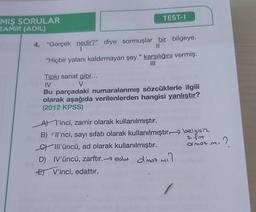 TEST-1
MIŞ SORULAR
ZAMIR (ADIL)
4. "Gerçek nedir?" diye sormuşlar bir bilgeye.
1
II
"Hiçbir yalanı kaldırmayan şey." karşılığını vermiş.
III
Tıpkı sanat gibi...
M
V
Bu parçadaki numaralanmış sözcüklerle ilgili
olarak aşağıda verilenlerden hangisi yanlıştır?
(2012 KPSS)
At l'inci, zamir olarak kullanılmıştır.
B) Il'nci, sayı sıfatı olarak kullanılmıştır. belgisine
sifat
G III'üncü, ad olarak kullanılmıştır.
me?
D) IV'üncü, zarftır. -- edot Olmaz mi?
E V'inci, edattır.
