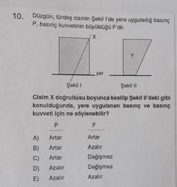 10. Düzgün, türdeş cismin Şekill'de yere uyguladığ basınç
P, basınç kuvvetinin büyüklüğü F'dir.
X
Y
.
yer
Şekil
Şekil 11
Cisim X doğrultusu boyunca kesilip Şekil Il'deki gibi
konulduğunda, yere uygulanan basınç ve basınç
kuvveti için ne söylenebilir?
P.
F
A)
Artar
Artar
Artar
Azalır
B)
C)
Artar
Değişmez
Değişmez
D)
Azalır
E)
Azalır
Azalır
