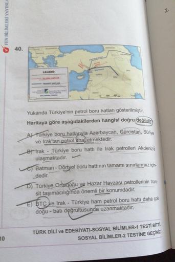 2-
V FEN BİLİMLERİ YAYINLA
40.
AN
LEJAND
Yukarıda Türkiye'nin petrol boru hatları gösterilmiştir.
Haritaya göre aşağıdakilerden hangisi doğru değildir)
Al Turkiye boru hatlarıyla Azerbaycan, Gürcistan, Suriye
ve Irak'tan petrol ithal etmektedir.
et trak - Türkiye boru hattı ile Irak petrolleri Akdeniz'e
ulaşmaktadır.
Batman - Dörtyol boru hattının tamamı sınırlarımız için-
dedir.
D) Türkiye Ortadoğu ve Hazar Havzası petrollerinin tran-
sit taşımacılığında önemli bir konumdadır.
E) BTC ve Irak - Türkiye ham petrol boru hattı daha çok
doğu-batı doğrultusunda uzanmaktadır.
10
TÜRK DİLİ VE EDEBİYATI-SOSYAL BİLİMLER-1 TESTİ BİTTİ.
SOSYAL BİLİMLER-2 TESTİNE GEÇİNİZ