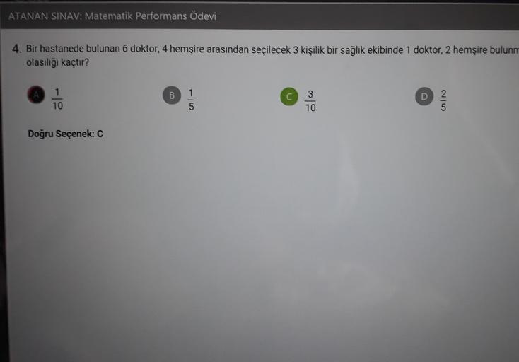 ATANAN SINAV: Matematik Performans Ödevi
4. Bir hastanede bulunan 6 doktor, 4 hemşire arasından seçilecek 3 kişilik bir sağlık ekibinde 1 doktor, 2 hemşire bulunm
olasılığı kaçtır?
1
10
B
3
10
D
on
5
5
Doğru Seçenek: C
