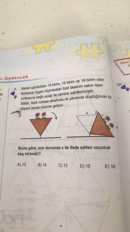ut
G
Once
1
L ÜÇGENLER
10.
8.
-ki
Kenar uzunlukları 15 birim, 15 birim ve 18 birim olan
ikizkenar üçgen biçimindeki özel tasarım saksı tepe
noktasına bağlı ayağı ile zemine sabitlenmiştir.
Saksı, tepe noktası etrafında ok yönünde düştüğünde bir
köşesi zemin üzerine geliyor.
Buna göre, son durumda x ile ifade edilen uzunluk
kaç birimdir?
A) 12
B) 14
C) 13
D) 15
E) 16